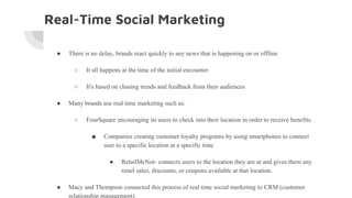 Real-Time Social Marketing
● There is no delay, brands react quickly to any news that is happening on or offline
○ It all happens at the time of the initial encounter
○ It's based on chasing trends and feedback from their audiences
● Many brands use real time marketing such as:
○ FourSquare encouraging its users to check into their location in order to receive benefits.
■ Companies creating customer loyalty programs by using smartphones to connect
user to a specific location at a specific time
● RetailMeNot- connects users to the location they are at and gives them any
retail sales, discounts, or coupons available at that location.
● Macy and Thompson connected this process of real time social marketing to CRM (customer
relationship management)
 