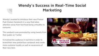 Wendy’s Success in Real-Time Social
Marketing
Wendy’s wanted to introduce their new Pretzel
Pub Chicken Sandwich in a way that takes
attention away from fast food being unhealthy to
consume.
The sandwich was promoted by using tweets from
their public on Twitter
It involved the audience in real time in order to
brand their new pretzel bun sandwich and create
more customer loyalty as well as awareness of
their new item.
 