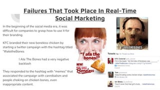 Failures That Took Place In Real-Time
Social Marketing
In the beginning of the social media era, it was
difficult for companies to grasp how to use it for
their branding.
KFC branded their new boneless chicken by
starting a twitter campaign with the hashtag titled
“#IatetheBones
I Ate The Bones had a very negative
backlash
They responded to the hashtag with “memes” that
associated the campaign with cannibalism and
people choking on chicken bones, even
inappropriate content.
 