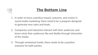 The Bottom Line
1. In order to have a positive impact, outcome, and review in
social media marketing, there need to be a program designed
to generate new sales and leads.
2. Companies and industries interact with their audiences and
know what their audiences like and dislike through interaction
of the media.
3. Through contextual media, there needs to be a positive
outcome for both parties.
 