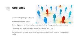Audience
Companies target larger audiences
Relationship Building is vital
Earned Exposure - positive/negative reviews and ratings through a customer's experience
Conversion - the ability to turn the interest of a product into a sale
Companies need to sound human when communicating with their audience through social
media.
 