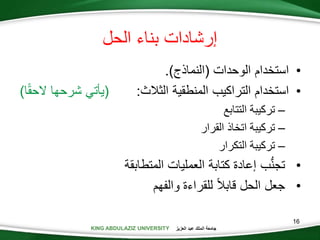 KING ABDULAZIZ UNIVERSITY ‫العزيز‬ ‫عبد‬ ‫الملك‬ ‫جامعة‬
16
•‫استخدام‬‫الوحدات‬(‫النماذج‬).
•‫استخدام‬‫التراكيب‬‫المنطقية‬‫الثالث‬:(‫يأتي‬‫شرحها‬‫ا‬‫الحق‬)
–‫تركيبة‬‫التتابع‬
–‫تركيبة‬‫اتخاذ‬‫القرار‬
–‫تركيبة‬‫التكرار‬
•‫المتطابقة‬ ‫العمليات‬ ‫كتابة‬ ‫إعادة‬ ‫ب‬ُّ‫ن‬‫تج‬
•‫والفهم‬ ‫للقراءة‬ ‫قابال‬ ‫الحل‬ ‫جعل‬
‫الحل‬ ‫بناء‬ ‫إرشادات‬
 
