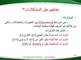 KING ABDULAZIZ UNIVERSITY ‫العزيز‬ ‫عبد‬ ‫الملك‬ ‫جامعة‬
19
‫المشكالت‬ ‫حل‬ ‫مفاهيم‬-
•‫المؤثرات‬
-‫هي‬‫الروابط‬(Operators)‫بين‬‫التعبيرات‬،‫والمعادالت‬‫والت‬‫ي‬
‫من‬‫خاللها‬‫يتم‬‫تعريف‬‫كيفية‬‫معالجة‬‫البيانات‬.
-‫تشمل‬‫هذه‬‫المؤثرات‬:
‫المؤثرات‬‫الحسابية‬‫؛‬‫مثل‬:‫الجمع‬(+)،‫الطرح‬(-).
‫المؤثرات‬‫العالئقية‬‫؛‬‫مثل‬:‫أكبر‬‫من‬(>)،‫ال‬‫يساوي‬(><).
‫المؤثرات‬‫المنطقية‬‫؛‬‫مثل‬:َ‫و‬(AND)،‫أو‬(OR).
 