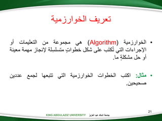 KING ABDULAZIZ UNIVERSITY ‫العزيز‬ ‫عبد‬ ‫الملك‬ ‫جامعة‬
21
•‫الخوارزمية‬(Algorithm)‫هي‬‫مجموعة‬‫من‬‫التعليمات‬‫أو‬
‫اإلجراءات‬‫التي‬‫ب‬َ‫ت‬‫ك‬‫ت‬‫على‬‫شكل‬‫خطوات‬‫لة‬‫متسلس‬‫إلنج‬‫از‬‫مهمة‬‫معينة‬
‫أو‬‫حل‬‫مشكلة‬‫ما‬.
•‫مثال‬:‫اكتب‬‫الخطوات‬‫الخوارزمية‬‫التي‬‫تتبعها‬‫لجمع‬‫عددين‬
‫صحيحين‬.
‫الخوارزمية‬ ‫تعريف‬
 