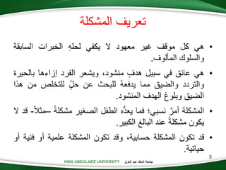 KING ABDULAZIZ UNIVERSITY ‫العزيز‬ ‫عبد‬ ‫الملك‬ ‫جامعة‬
3
•‫هي‬‫كل‬‫موقف‬‫غير‬‫معهود‬‫ال‬‫يكفي‬‫لحله‬‫الخبرات‬‫السابقة‬
‫والسلوك‬‫المألوف‬.
•‫هي‬‫عائق‬‫في‬‫سبيل‬‫هدف‬،‫منشود‬‫ويشعر‬‫الفرد‬‫إزاءها‬‫بالح‬‫يرة‬
‫والتردد‬‫والضيق‬‫مما‬‫يدفعه‬‫للبحث‬‫عن‬‫حل‬‫للتخلص‬‫م‬‫ن‬‫هذا‬
‫الضيق‬‫وبلوغ‬‫الهدف‬‫المنشود‬.
•‫المشكلة‬‫أمر‬‫نسبي؛‬‫فما‬‫ه‬ُّ‫د‬‫يع‬‫الطفل‬‫الصغير‬‫مشكلة‬–‫مثال‬-‫قد‬‫ال‬
‫يكون‬‫مشكلة‬‫عند‬‫البالغ‬‫الكبير‬.
•‫قد‬‫تكون‬‫المشكلة‬،‫حسابية‬‫وقد‬‫تكون‬‫المشكلة‬‫علمية‬‫أو‬‫ف‬‫نية‬‫أو‬
‫حياتية‬.
‫المشكلة‬ ‫تعريف‬
 