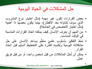 KING ABDULAZIZ UNIVERSITY ‫العزيز‬ ‫عبد‬ ‫الملك‬ ‫جامعة‬
4
•‫بعض‬‫القرارات‬‫تكون‬‫غير‬‫مهمة‬(‫مثل‬‫اختيار‬‫نوع‬‫المشروب‬
‫الذي‬‫سوف‬‫تتناوله‬‫بعد‬‫اإلفطار‬)،‫بينما‬‫يكون‬‫بعضها‬‫ذا‬‫أ‬‫همية‬
(‫مثل‬‫اختيار‬‫التخصص‬‫في‬‫الجامعة‬).
•‫من‬‫المهم‬‫أن‬‫يعرف‬‫اإلنسان‬‫كيف‬‫يمكنه‬‫اتخاذ‬‫القرارات‬‫المنا‬‫سبة‬
‫في‬‫الوقت‬‫المناسب‬.
•‫نمط‬‫التفكير‬‫بأسلوب‬‫علمي‬‫م‬َّ‫منظ‬‫يساعد‬‫اإلنسا‬‫ن‬‫على‬‫حل‬
‫مشكالته‬‫اليومية‬‫به‬‫كس‬‫وي‬‫القدرة‬‫على‬‫التخطيط‬‫السلي‬‫م‬‫قبل‬‫اتخاذ‬
‫القرار‬.
•‫يمكن‬‫أن‬‫ل‬َ‫ح‬‫ت‬‫المشكالت‬‫من‬‫ل‬َ‫ب‬‫ق‬‫شخص‬،‫واحد‬‫أو‬‫من‬‫ق‬‫ل‬َ‫ب‬‫فريق‬
‫عمل‬.
‫اليومية‬ ‫الحياة‬ ‫في‬ ‫المشكالت‬ ‫حل‬
 