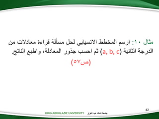 KING ABDULAZIZ UNIVERSITY ‫العزيز‬ ‫عبد‬ ‫الملك‬ ‫جامعة‬
42
‫مثال‬0:‫ارسم‬‫المخطط‬‫االنسيابي‬‫لحل‬‫مسألة‬‫قراءة‬‫معادالت‬‫م‬‫ن‬
‫الدرجة‬‫الثانية‬(a, b, c)‫ثم‬‫احسب‬‫جذور‬،‫المعادلة‬‫واطبع‬‫النات‬.
(‫ص‬57)
 