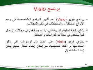 KING ABDULAZIZ UNIVERSITY ‫العزيز‬ ‫عبد‬ ‫الملك‬ ‫جامعة‬KING ABDULAZIZ UNIVERSITY
‫برنام‬Visio
•‫برنام‬‫فيزيو‬(Visio)‫أحد‬‫أشهر‬‫البرام‬‫المتخصصة‬‫في‬‫رسم‬
‫األنواع‬‫المختلفة‬‫من‬‫المخططات‬‫في‬‫شتى‬‫المجاالت‬.
•‫يتمتع‬‫بالدقة‬‫العالية‬‫والسهولة‬‫في‬،‫األداء‬‫م‬َ‫د‬‫ستخ‬‫وي‬‫في‬‫م‬‫جاالت‬‫األعمال‬
‫كما‬‫م‬َ‫د‬‫ستخ‬‫ي‬‫في‬‫مجاالت‬‫الدراسات‬‫واألبحاث‬.
•‫يحتوي‬‫فيزيو‬(Visio)‫على‬‫العديد‬‫من‬‫الرسومات‬‫التي‬‫يمكن‬
‫استخدامها‬‫أو‬‫إعادة‬،‫تصميمها‬‫مع‬‫إمكان‬‫إنشاء‬‫أشكال‬‫جديدة‬‫يمك‬‫ن‬
‫إعادة‬‫استخدامها‬.
46
 