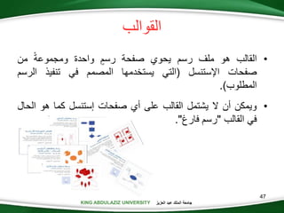 KING ABDULAZIZ UNIVERSITY ‫العزيز‬ ‫عبد‬ ‫الملك‬ ‫جامعة‬KING ABDULAZIZ UNIVERSITY
‫القوالب‬
•‫القالب‬‫هو‬‫ملف‬‫رسم‬‫يحوي‬‫صفحة‬‫رسم‬‫واحدة‬‫ومجموعة‬‫من‬
‫صفحات‬‫اإلستنسل‬(‫التي‬‫يستخدمها‬‫المصمم‬‫في‬‫تنفيذ‬‫الرس‬‫م‬
‫المطلوب‬).
•‫ويمكن‬‫أن‬‫ال‬‫يشتمل‬‫القالب‬‫على‬‫أي‬‫صفحات‬‫إستنسل‬‫كما‬‫هو‬‫ال‬‫حال‬
‫في‬‫القالب‬"‫رسم‬‫فارغ‬".
47
 
