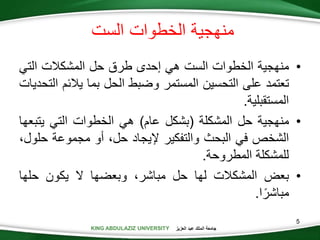 KING ABDULAZIZ UNIVERSITY ‫العزيز‬ ‫عبد‬ ‫الملك‬ ‫جامعة‬
5
•‫منهجية‬‫الخطوات‬‫الست‬‫هي‬‫إحدى‬‫طرق‬‫حل‬‫المشكالت‬‫التي‬
‫تعتمد‬‫على‬‫التحسين‬‫المستمر‬‫وضبط‬‫الحل‬‫بما‬‫يالئ‬‫م‬‫التحديات‬
‫المستقبلية‬.
•‫منهجية‬‫حل‬‫المشكلة‬(‫بشكل‬‫عام‬)‫هي‬‫الخطوات‬‫التي‬‫يتب‬‫عها‬
‫الشخص‬‫في‬‫البحث‬‫والتفكير‬‫إليجاد‬،‫حل‬‫أو‬‫مجموعة‬‫ح‬،‫لول‬
‫للمشكلة‬‫المطروحة‬.
•‫بعض‬‫المشكالت‬‫لها‬‫حل‬،‫مباشر‬‫وبعضها‬‫ال‬‫يكون‬‫حلها‬
‫ا‬‫مباشر‬.
‫الست‬ ‫الخطوات‬ ‫منهجية‬
 