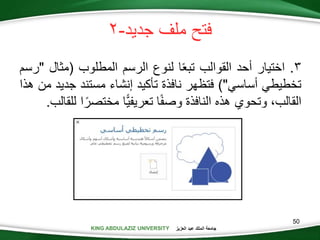 KING ABDULAZIZ UNIVERSITY ‫العزيز‬ ‫عبد‬ ‫الملك‬ ‫جامعة‬KING ABDULAZIZ UNIVERSITY
‫جديد‬ ‫ملف‬ ‫فتح‬-
.‫اختيار‬‫أحد‬‫القوالب‬‫ا‬‫تبع‬‫لنوع‬‫الرسم‬‫المطلوب‬(‫مثال‬"‫رسم‬
‫تخطيطي‬‫أساسي‬)"‫فتظهر‬‫نافذة‬‫تأكيد‬‫إنشاء‬‫مستند‬‫جد‬‫يد‬‫من‬‫هذا‬
،‫القالب‬‫وتحوي‬‫هذه‬‫النافذة‬‫ا‬‫وصف‬‫ًّا‬‫ي‬‫تعريف‬‫مختص‬‫ا‬‫ر‬‫للقالب‬.
50
 