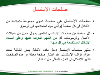 KING ABDULAZIZ UNIVERSITY ‫العزيز‬ ‫عبد‬ ‫الملك‬ ‫جامعة‬KING ABDULAZIZ UNIVERSITY
‫صفحات‬‫اإلستنسل‬
•‫صفحات‬‫اإلستنسل‬‫هي‬‫صفحات‬‫تحوي‬‫مجموعة‬‫متجانسة‬‫من‬
‫األشكال‬‫في‬‫كل‬‫صفحة‬(‫والتي‬‫سيتم‬‫استخدامها‬‫في‬‫الرسم‬).
•‫كل‬‫صفحة‬‫من‬‫صفحات‬‫اإلستنسل‬‫تختص‬‫بمجال‬‫معين‬‫من‬‫مجاال‬‫ت‬
‫األعمال‬،‫والرسومات‬‫لذا‬‫من‬‫المهم‬‫التعرف‬‫عليها‬‫وعلى‬‫أسماء‬
‫األشكال‬‫المستخدمة‬‫في‬‫كل‬‫منها‬.
•‫تظهر‬‫صفحات‬‫اإلستنسل‬‫داخل‬‫نافذة‬‫األشكال‬‫يسار‬‫الشاشة‬‫تح‬‫ت‬
‫عنوان‬‫قوالب‬‫اإلستنسل‬.‫عند‬‫اختيار‬‫صفحة‬‫معينة‬‫من‬‫هذه‬‫الص‬‫فحات‬
‫تظهر‬‫األشكال‬‫في‬‫الجزء‬‫السفلي‬‫من‬‫النافذة‬.
51
 