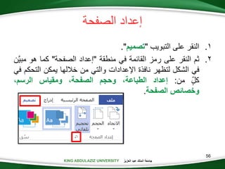 KING ABDULAZIZ UNIVERSITY ‫العزيز‬ ‫عبد‬ ‫الملك‬ ‫جامعة‬KING ABDULAZIZ UNIVERSITY
‫الصفحة‬ ‫إعداد‬
.‫التبويب‬ ‫على‬ ‫النقر‬"‫تصميم‬."
.‫ثم‬‫النقر‬‫على‬‫رمز‬‫القائمة‬‫في‬‫منطقة‬"‫إعداد‬‫الصفحة‬"‫كما‬‫هو‬‫مب‬‫َّن‬‫ي‬
‫في‬‫الشكل‬‫لتظهر‬‫نافذة‬‫اإلعدادات‬‫والتي‬‫من‬‫خاللها‬‫يمكن‬‫التح‬‫كم‬‫في‬
‫كل‬‫من‬:‫إعداد‬،‫الطباعة‬‫وحجم‬،‫الصفحة‬‫ومقياس‬،‫الرسم‬
‫وخصائص‬‫الصفحة‬.
56
 