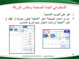 KING ABDULAZIZ UNIVERSITY ‫العزيز‬ ‫عبد‬ ‫الملك‬ ‫جامعة‬KING ABDULAZIZ UNIVERSITY
‫ومقاس‬ ‫الصفحة‬ ‫اتجاه‬ ‫في‬ ‫التحكم‬‫الورقة‬
.‫التبويب‬ ‫على‬ ‫انقر‬"‫تصميم‬."
.‫ثم‬‫من‬"‫إعداد‬‫الصفحة‬"‫اختر‬"‫تجاه‬ ‫ا‬"‫ليكون‬‫ًّا‬‫ي‬‫عمود‬‫أو‬‫أفق‬،‫ًّا‬‫ي‬‫أو‬
‫اختر‬"‫الحجم‬"‫إن‬َ‫شئت‬‫الختيار‬‫حجم‬‫الورق‬‫المناسب‬.
60
 