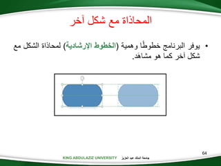 KING ABDULAZIZ UNIVERSITY ‫العزيز‬ ‫عبد‬ ‫الملك‬ ‫جامعة‬KING ABDULAZIZ UNIVERSITY
‫خر‬ ‫شكل‬ ‫مع‬ ‫المحاذاة‬
•‫يوفر‬‫البرنام‬‫ا‬‫خطوط‬‫وهمية‬(‫الخطوط‬‫اإلرشادية‬)‫لمحاذاة‬‫الشك‬‫ل‬‫مع‬
‫شكل‬‫خر‬‫كما‬‫هو‬‫َد‬‫ه‬‫مشا‬.
64
 