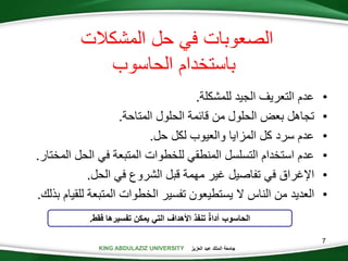 KING ABDULAZIZ UNIVERSITY ‫العزيز‬ ‫عبد‬ ‫الملك‬ ‫جامعة‬
7
‫المشكالت‬ ‫حل‬ ‫في‬ ‫الصعوبات‬
‫الحاسوب‬ ‫باستخدام‬
•‫عدم‬‫التعريف‬‫الجيد‬‫للمشكلة‬.
•‫تجاهل‬‫بعض‬‫الحلول‬‫من‬‫قائمة‬‫الحلول‬‫المتاحة‬.
•‫عدم‬‫سرد‬‫كل‬‫المزايا‬‫والعيوب‬‫لكل‬‫حل‬.
•‫عدم‬‫استخدام‬‫التسلسل‬‫المنطقي‬‫للخطوات‬‫المتبعة‬‫في‬‫الحل‬‫ال‬‫مختار‬.
•‫اإلغراق‬‫في‬‫تفاصيل‬‫غير‬‫مهمة‬‫قبل‬‫الشروع‬‫في‬‫الحل‬.
•‫العديد‬‫من‬‫الناس‬‫ال‬‫يستطيعون‬‫تفسير‬‫الخطوات‬‫المتبعة‬‫لل‬‫قيام‬‫بذلك‬.
‫الحاسوب‬‫فقط‬ ‫تفسيرها‬ ‫يمكن‬ ‫التي‬ ‫األهداف‬ ‫تنفذ‬ ٌ‫ة‬‫أدا‬.
 