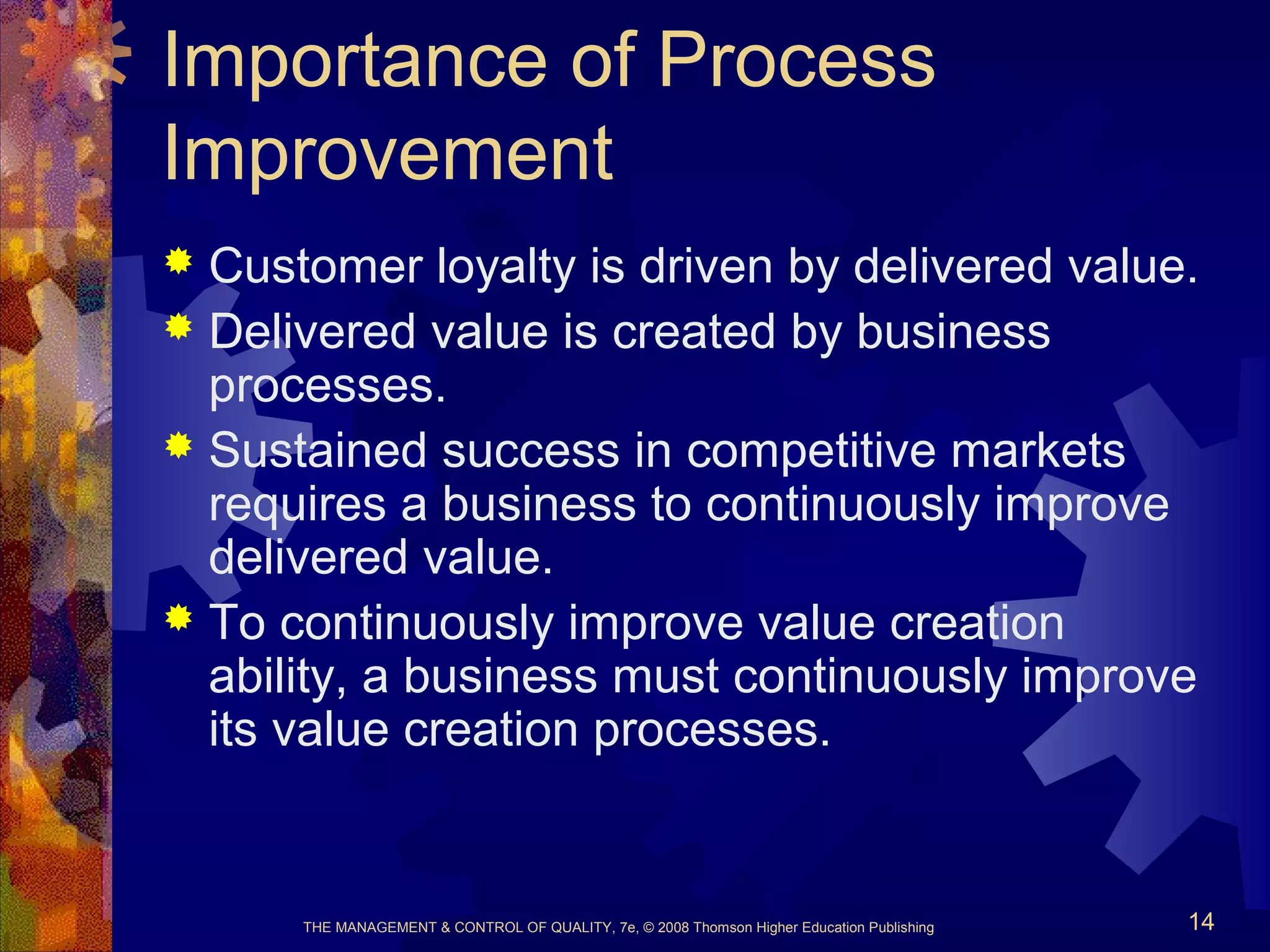 THE MANAGEMENT & CONTROL OF QUALITY, 7e, © 2008 Thomson Higher Education Publishing 14
Importance of Process
Improvement
 Customer loyalty is driven by delivered value.
 Delivered value is created by business
processes.
 Sustained success in competitive markets
requires a business to continuously improve
delivered value.
 To continuously improve value creation
ability, a business must continuously improve
its value creation processes.
 