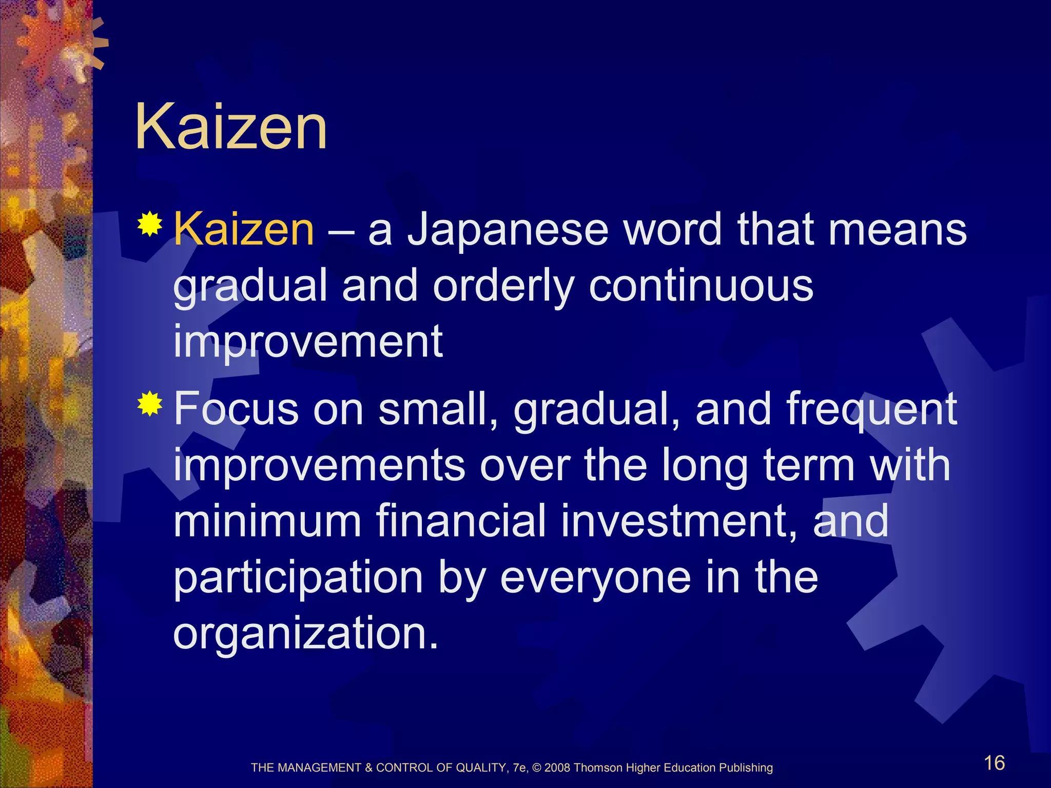 THE MANAGEMENT & CONTROL OF QUALITY, 7e, © 2008 Thomson Higher Education Publishing 16
Kaizen
 Kaizen – a Japanese word that means
gradual and orderly continuous
improvement
 Focus on small, gradual, and frequent
improvements over the long term with
minimum financial investment, and
participation by everyone in the
organization.
 