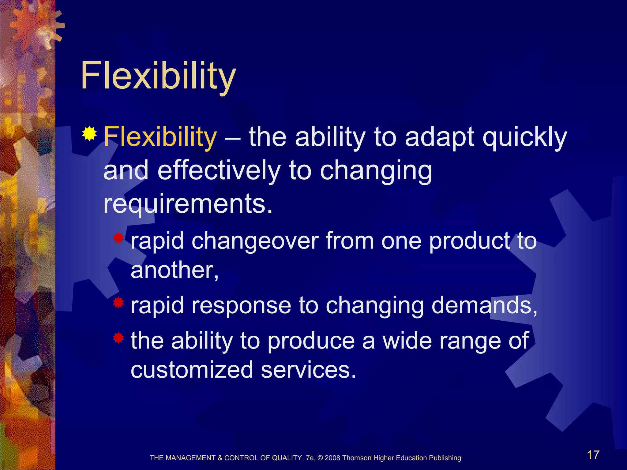 THE MANAGEMENT & CONTROL OF QUALITY, 7e, © 2008 Thomson Higher Education Publishing 17
Flexibility
 Flexibility – the ability to adapt quickly
and effectively to changing
requirements.
 rapid changeover from one product to
another,
 rapid response to changing demands,
 the ability to produce a wide range of
customized services.
 