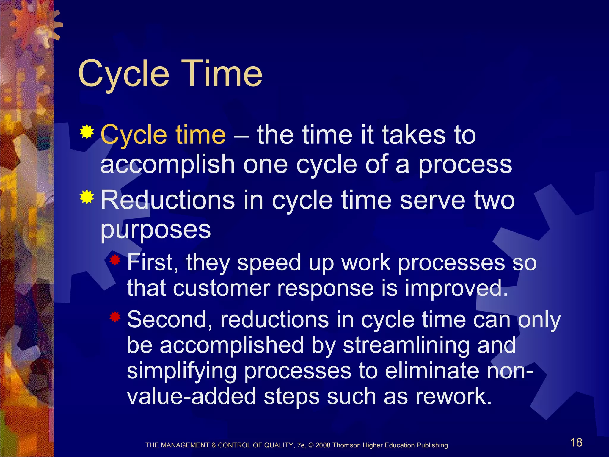 THE MANAGEMENT & CONTROL OF QUALITY, 7e, © 2008 Thomson Higher Education Publishing 18
Cycle Time
 Cycle time – the time it takes to
accomplish one cycle of a process
 Reductions in cycle time serve two
purposes
 First, they speed up work processes so
that customer response is improved.
 Second, reductions in cycle time can only
be accomplished by streamlining and
simplifying processes to eliminate non-
value-added steps such as rework.
 