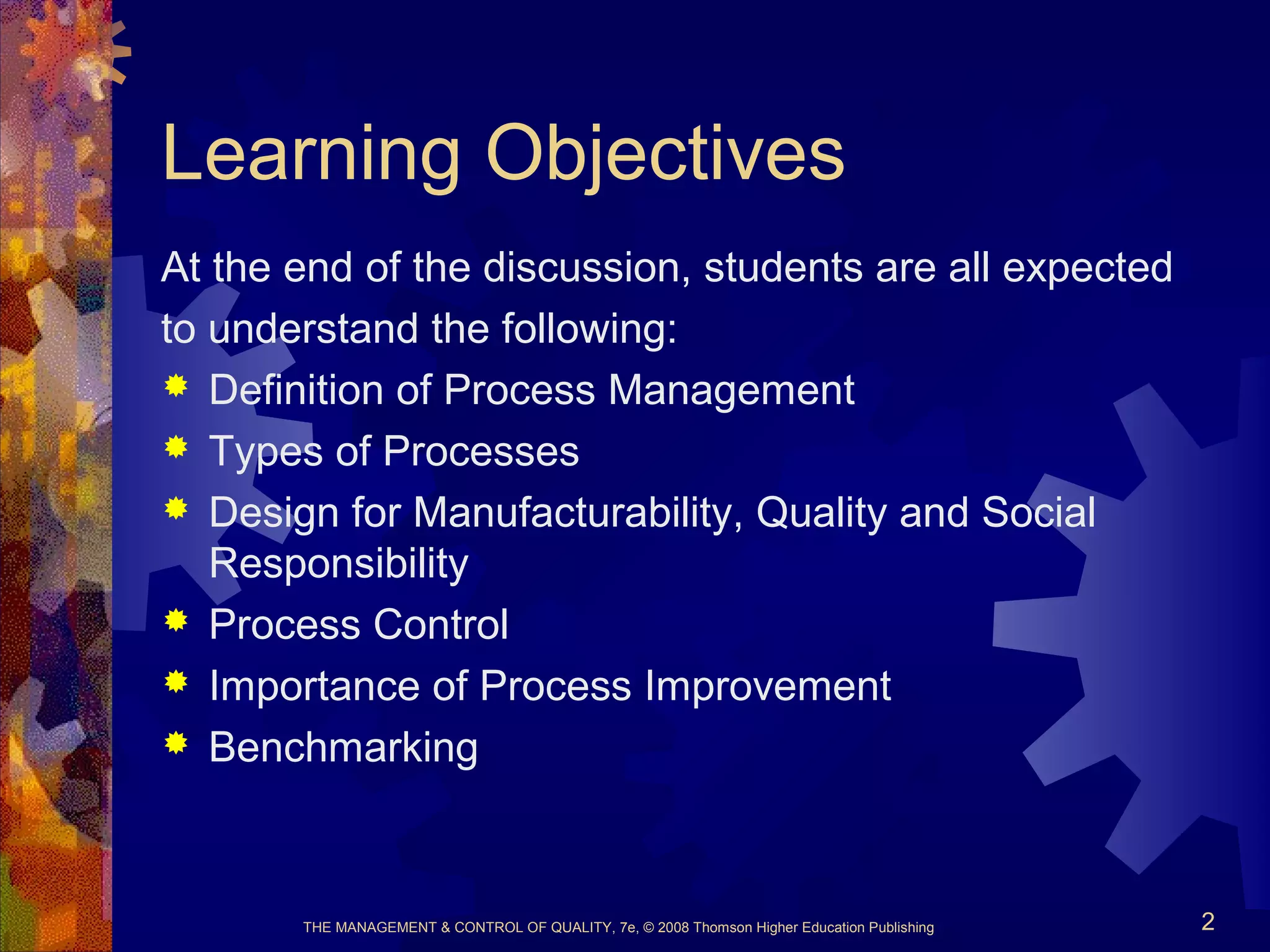 Learning Objectives
At the end of the discussion, students are all expected
to understand the following:
 Definition of Process Management
 Types of Processes
 Design for Manufacturability, Quality and Social
Responsibility
 Process Control
 Importance of Process Improvement
 Benchmarking
THE MANAGEMENT & CONTROL OF QUALITY, 7e, © 2008 Thomson Higher Education Publishing 2
 