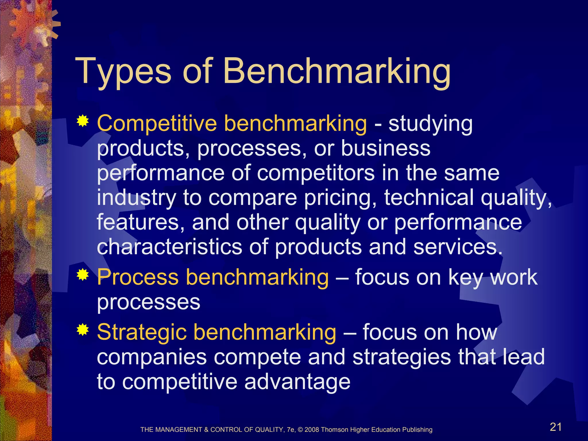 THE MANAGEMENT & CONTROL OF QUALITY, 7e, © 2008 Thomson Higher Education Publishing 21
Types of Benchmarking
 Competitive benchmarking - studying
products, processes, or business
performance of competitors in the same
industry to compare pricing, technical quality,
features, and other quality or performance
characteristics of products and services.
 Process benchmarking – focus on key work
processes
 Strategic benchmarking – focus on how
companies compete and strategies that lead
to competitive advantage
 