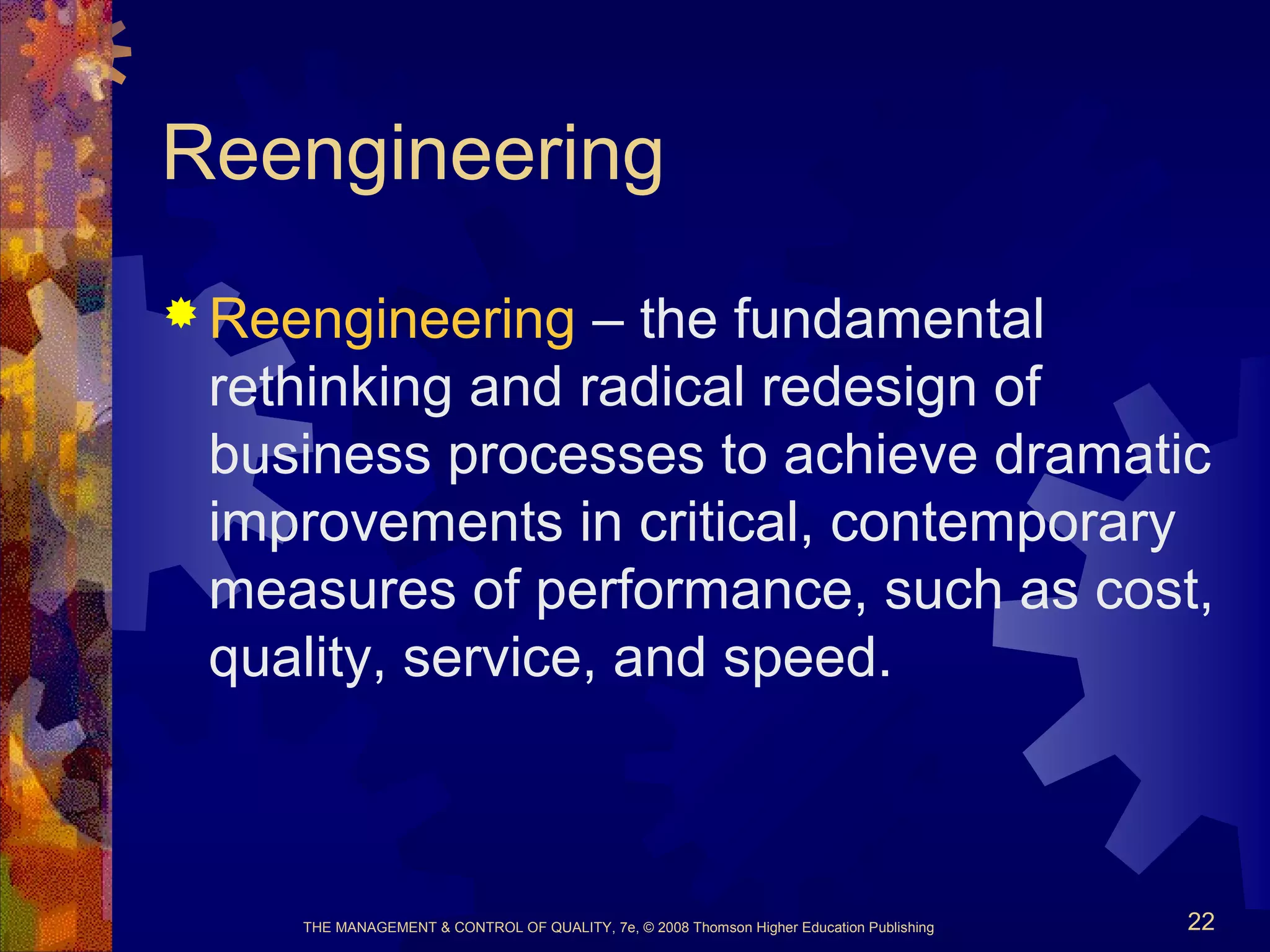 THE MANAGEMENT & CONTROL OF QUALITY, 7e, © 2008 Thomson Higher Education Publishing 22
Reengineering
 Reengineering – the fundamental
rethinking and radical redesign of
business processes to achieve dramatic
improvements in critical, contemporary
measures of performance, such as cost,
quality, service, and speed.
 