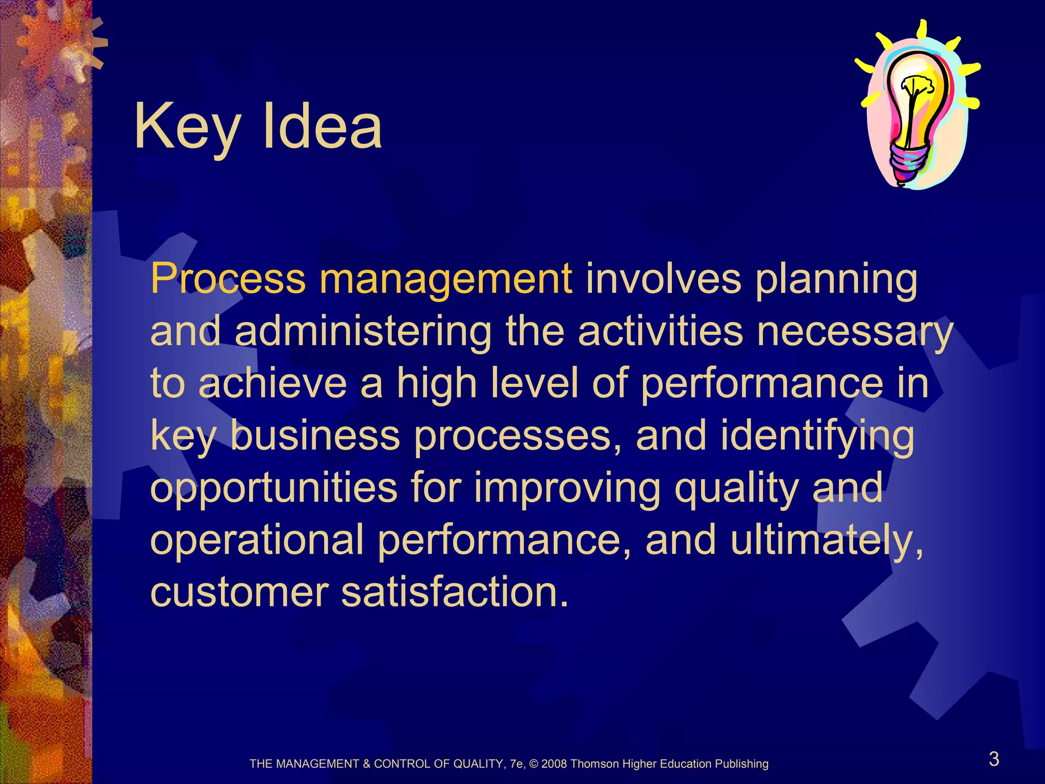 THE MANAGEMENT & CONTROL OF QUALITY, 7e, © 2008 Thomson Higher Education Publishing 3
Key Idea
Process management involves planning
and administering the activities necessary
to achieve a high level of performance in
key business processes, and identifying
opportunities for improving quality and
operational performance, and ultimately,
customer satisfaction.
 