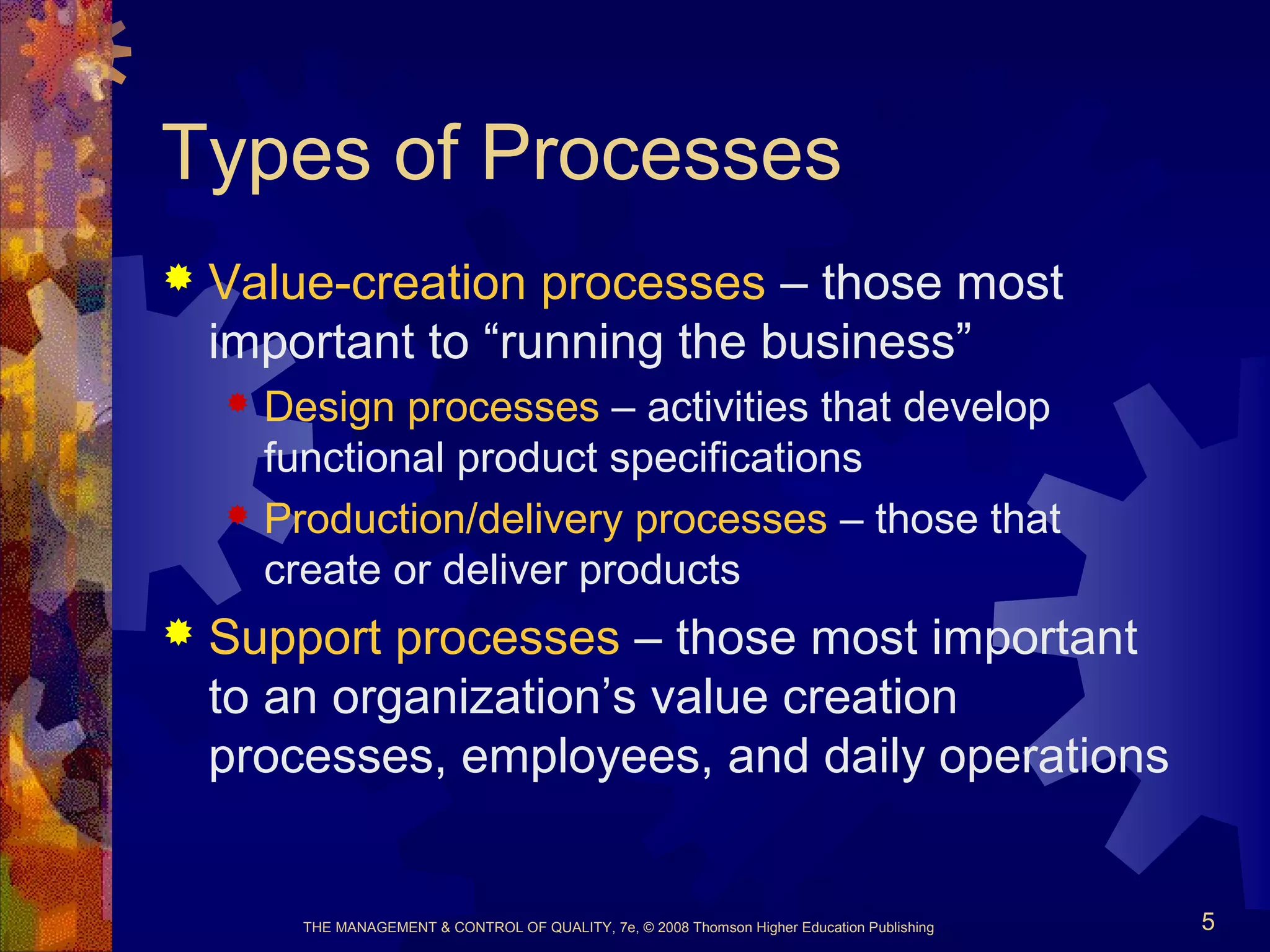 THE MANAGEMENT & CONTROL OF QUALITY, 7e, © 2008 Thomson Higher Education Publishing 5
Types of Processes
 Value-creation processes – those most
important to “running the business”
 Design processes – activities that develop
functional product specifications
 Production/delivery processes – those that
create or deliver products
 Support processes – those most important
to an organization’s value creation
processes, employees, and daily operations
 