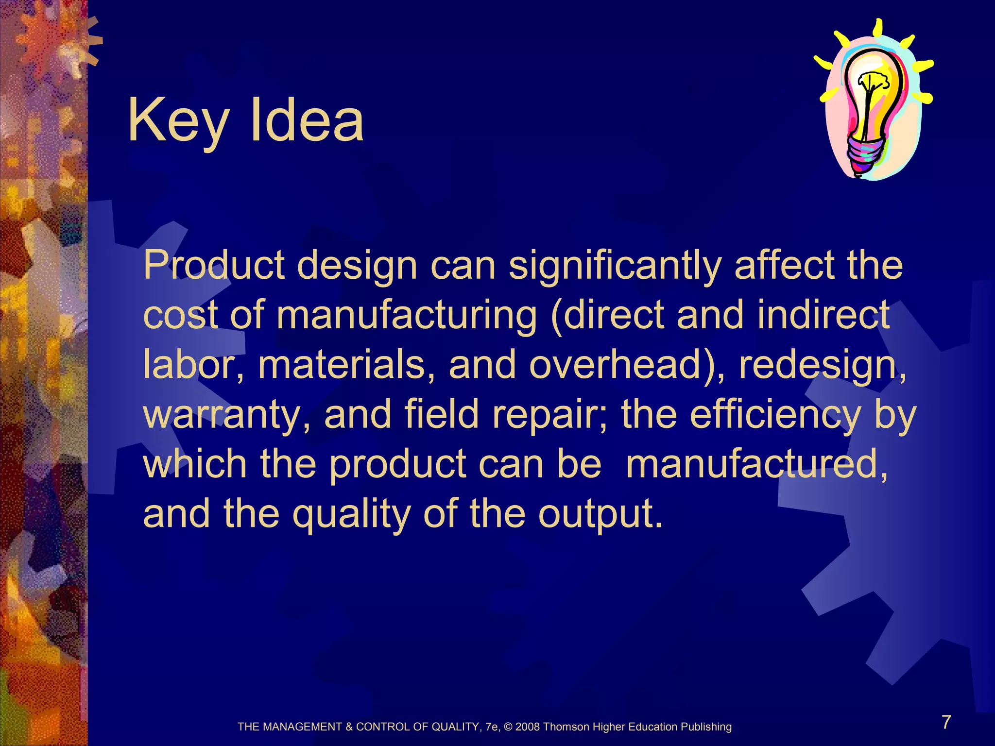 THE MANAGEMENT & CONTROL OF QUALITY, 7e, © 2008 Thomson Higher Education Publishing 7
Key Idea
Product design can significantly affect the
cost of manufacturing (direct and indirect
labor, materials, and overhead), redesign,
warranty, and field repair; the efficiency by
which the product can be manufactured,
and the quality of the output.
 