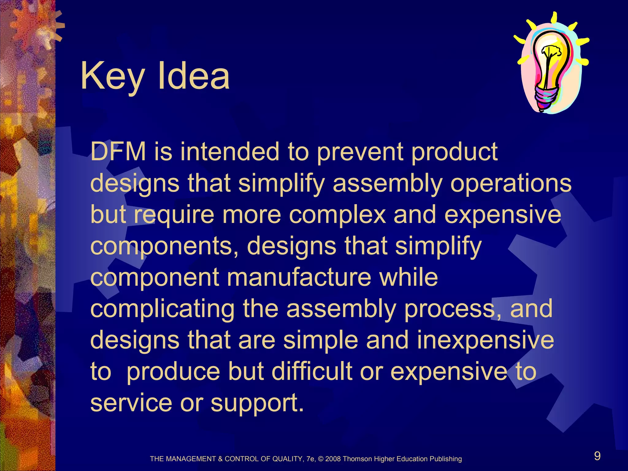 THE MANAGEMENT & CONTROL OF QUALITY, 7e, © 2008 Thomson Higher Education Publishing 9
Key Idea
DFM is intended to prevent product
designs that simplify assembly operations
but require more complex and expensive
components, designs that simplify
component manufacture while
complicating the assembly process, and
designs that are simple and inexpensive
to produce but difficult or expensive to
service or support.
 