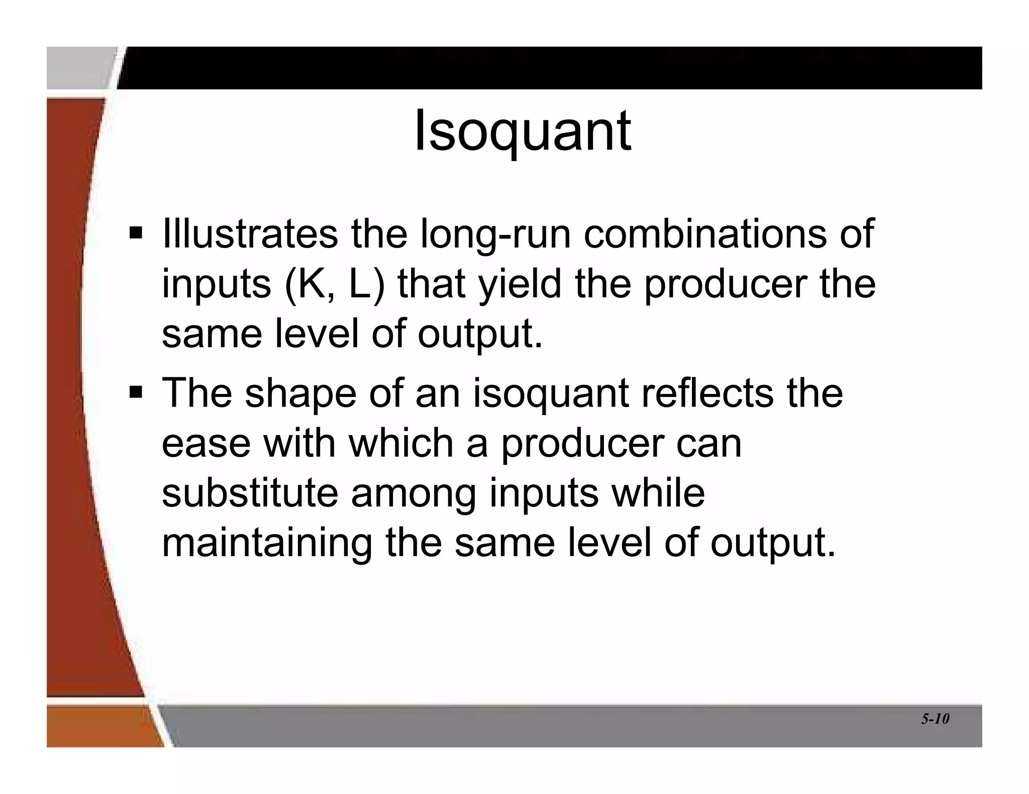 5-10
Isoquant
 Illustrates the long-run combinations of
inputs (K, L) that yield the producer the
same level of output.
 The shape of an isoquant reflects the
ease with which a producer can
substitute among inputs while
maintaining the same level of output.
 