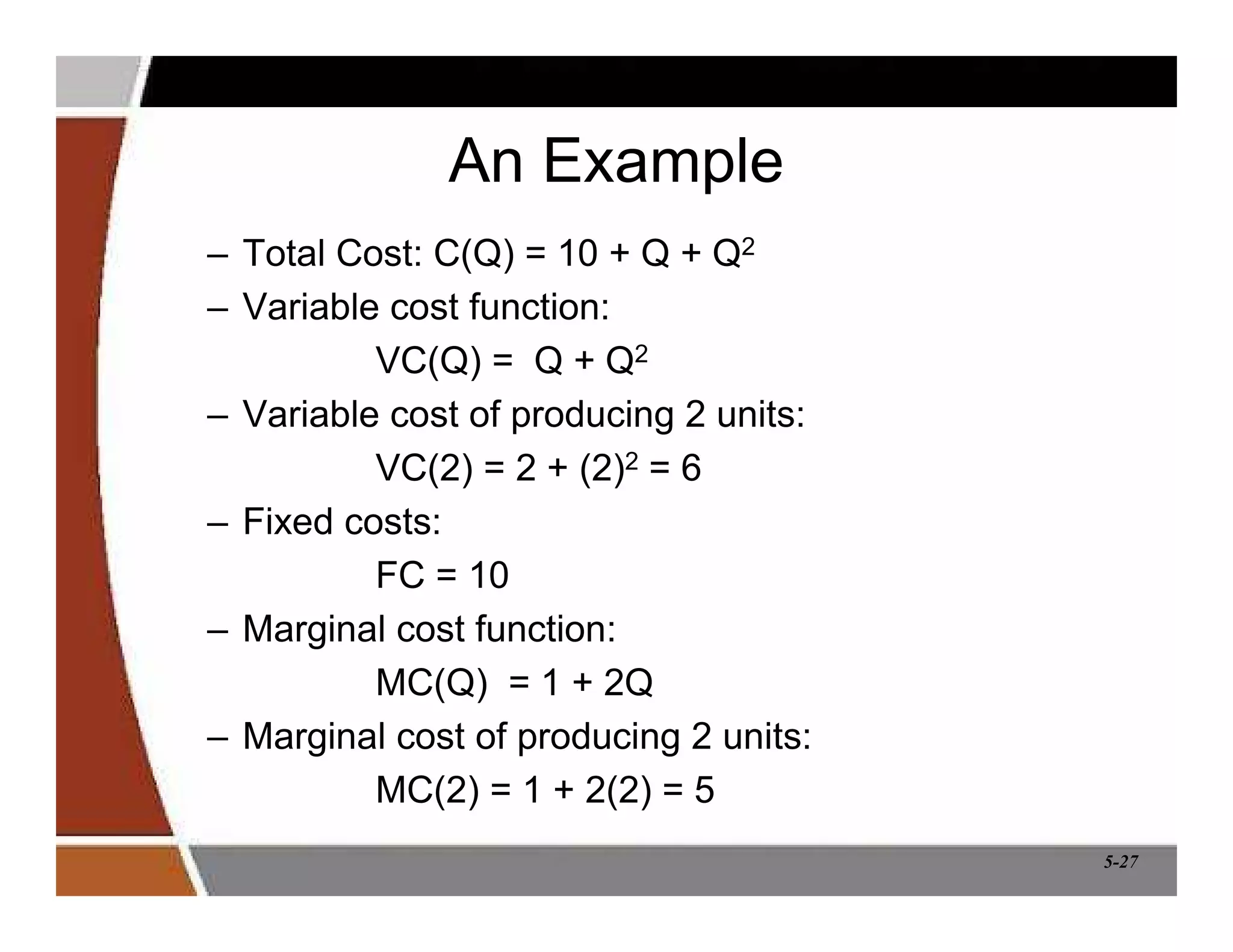 5-27
An Example
– Total Cost: C(Q) = 10 + Q + Q2
– Variable cost function:
VC(Q) = Q + Q2
– Variable cost of producing 2 units:
VC(2) = 2 + (2)2 = 6
– Fixed costs:
FC = 10
– Marginal cost function:
MC(Q) = 1 + 2Q
– Marginal cost of producing 2 units:
MC(2) = 1 + 2(2) = 5
 