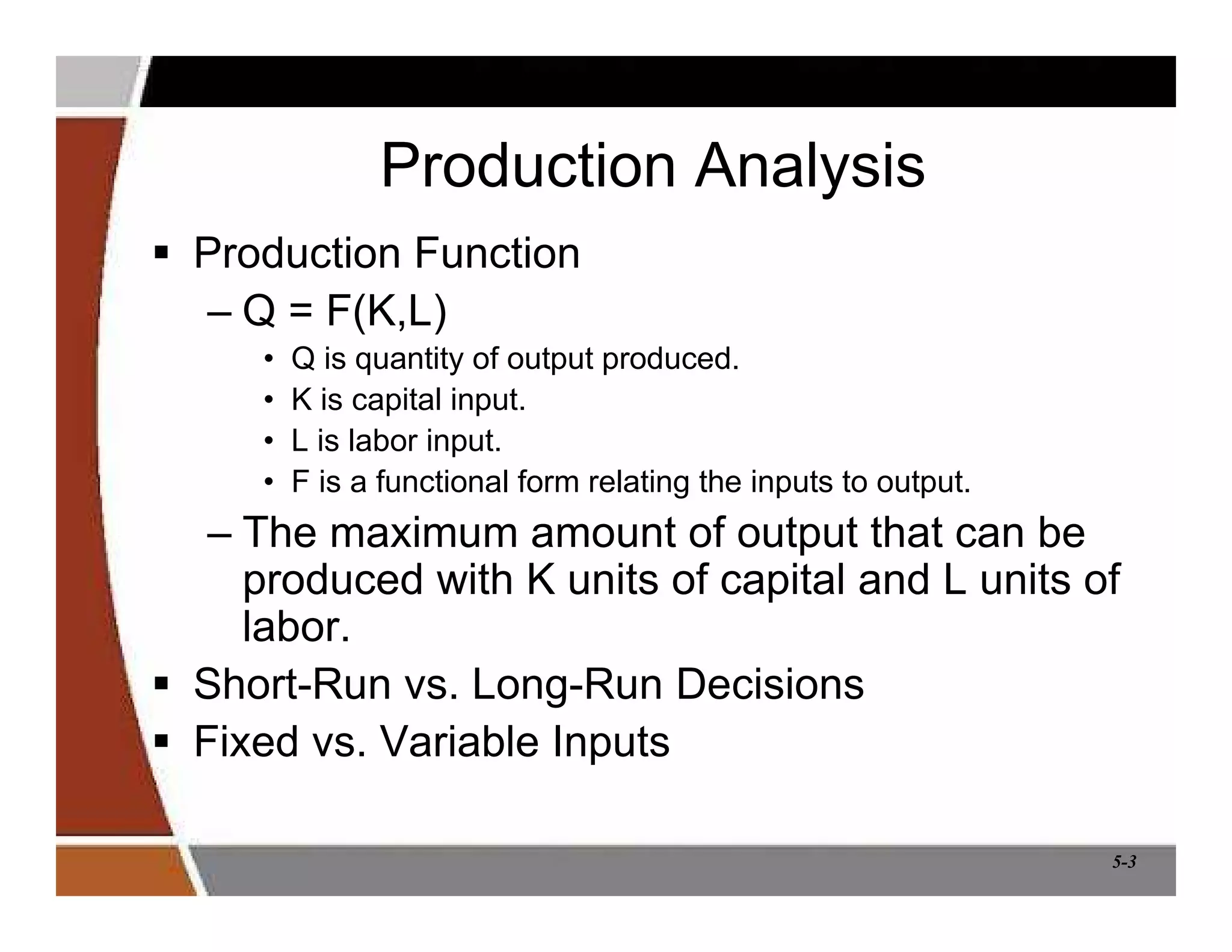 5-3
Production Analysis
 Production Function
– Q = F(K,L)
• Q is quantity of output produced.
• K is capital input.
• L is labor input.
• F is a functional form relating the inputs to output.
– The maximum amount of output that can be
produced with K units of capital and L units of
labor.
 Short-Run vs. Long-Run Decisions
 Fixed vs. Variable Inputs
 