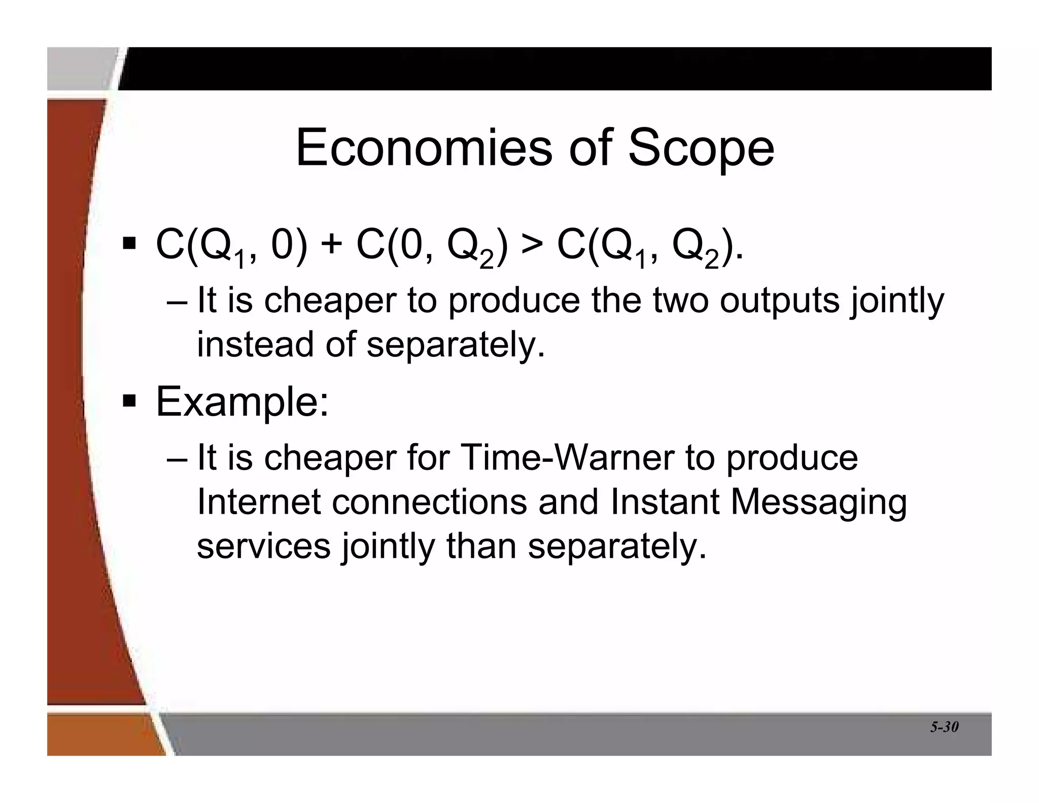 5-30
Economies of Scope
 C(Q1, 0) + C(0, Q2)  C(Q1, Q2).
– It is cheaper to produce the two outputs jointly
instead of separately.
 Example:
– It is cheaper for Time-Warner to produce
Internet connections and Instant Messaging
services jointly than separately.
 
