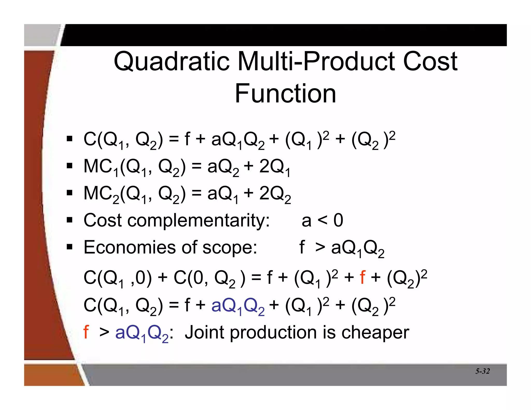 5-32
Quadratic Multi-Product Cost
Function
 C(Q1, Q2) = f + aQ1Q2 + (Q1 )2 + (Q2 )2
 MC1(Q1, Q2) = aQ2 + 2Q1
 MC2(Q1, Q2) = aQ1 + 2Q2
 Cost complementarity: a  0
 Economies of scope: f  aQ1Q2
C(Q1 ,0) + C(0, Q2 ) = f + (Q1 )2 + f + (Q2)2
C(Q1, Q2) = f + aQ1Q2 + (Q1 )2 + (Q2 )2
f  aQ1Q2: Joint production is cheaper
 