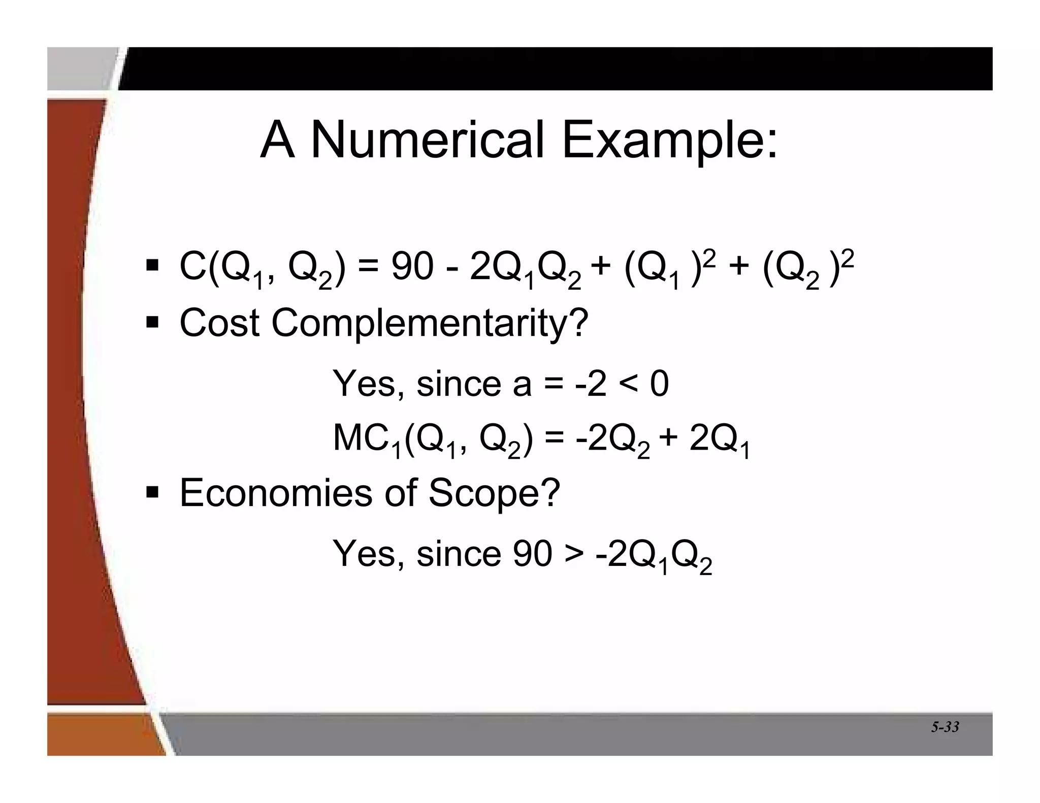5-33
A Numerical Example:
 C(Q1, Q2) = 90 - 2Q1Q2 + (Q1 )2 + (Q2 )2
 Cost Complementarity?
Yes, since a = -2  0
MC1(Q1, Q2) = -2Q2 + 2Q1
 Economies of Scope?
Yes, since 90  -2Q1Q2
 