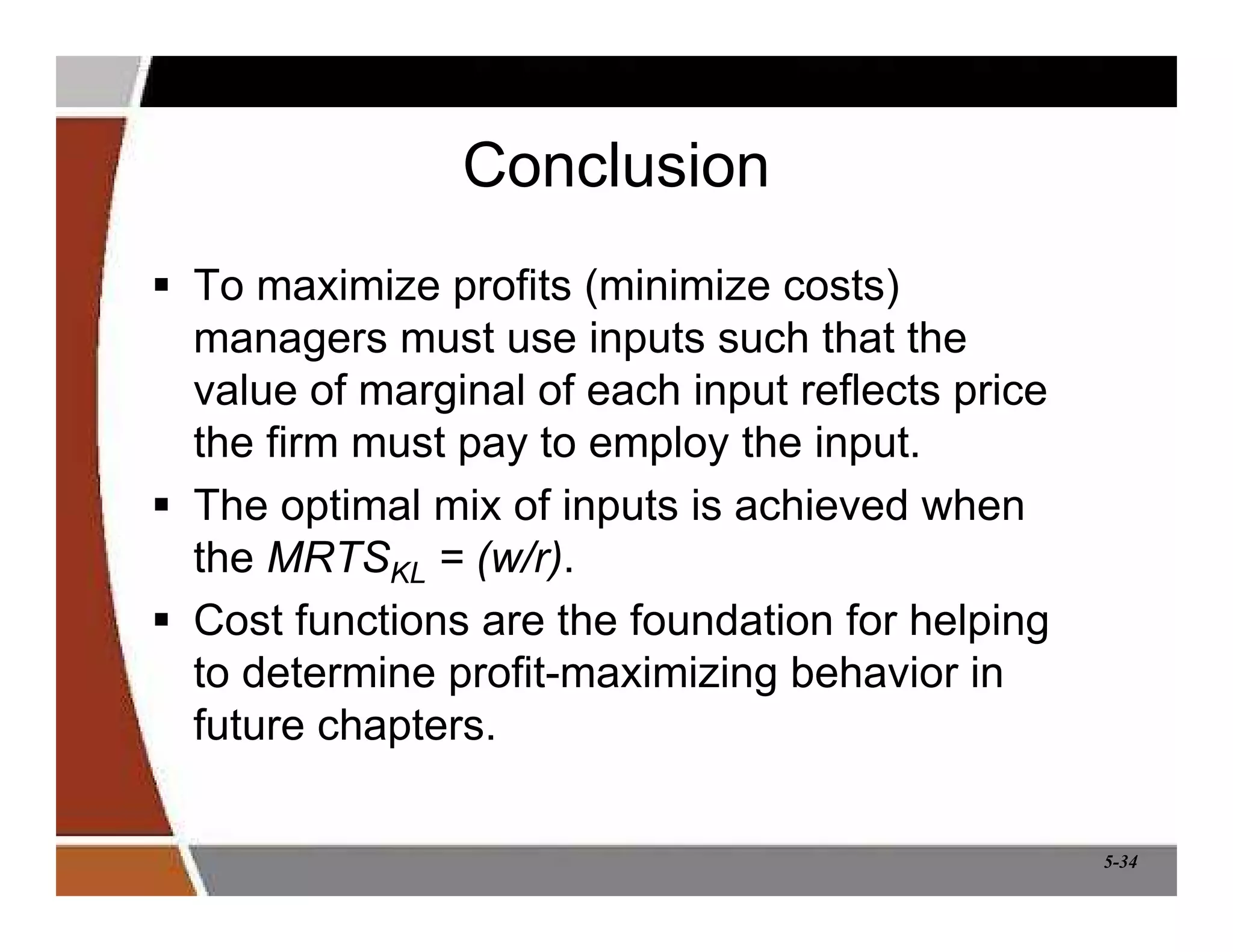 5-34
Conclusion
 To maximize profits (minimize costs)
managers must use inputs such that the
value of marginal of each input reflects price
the firm must pay to employ the input.
 The optimal mix of inputs is achieved when
the MRTSKL = (w/r).
 Cost functions are the foundation for helping
to determine profit-maximizing behavior in
future chapters.
 
