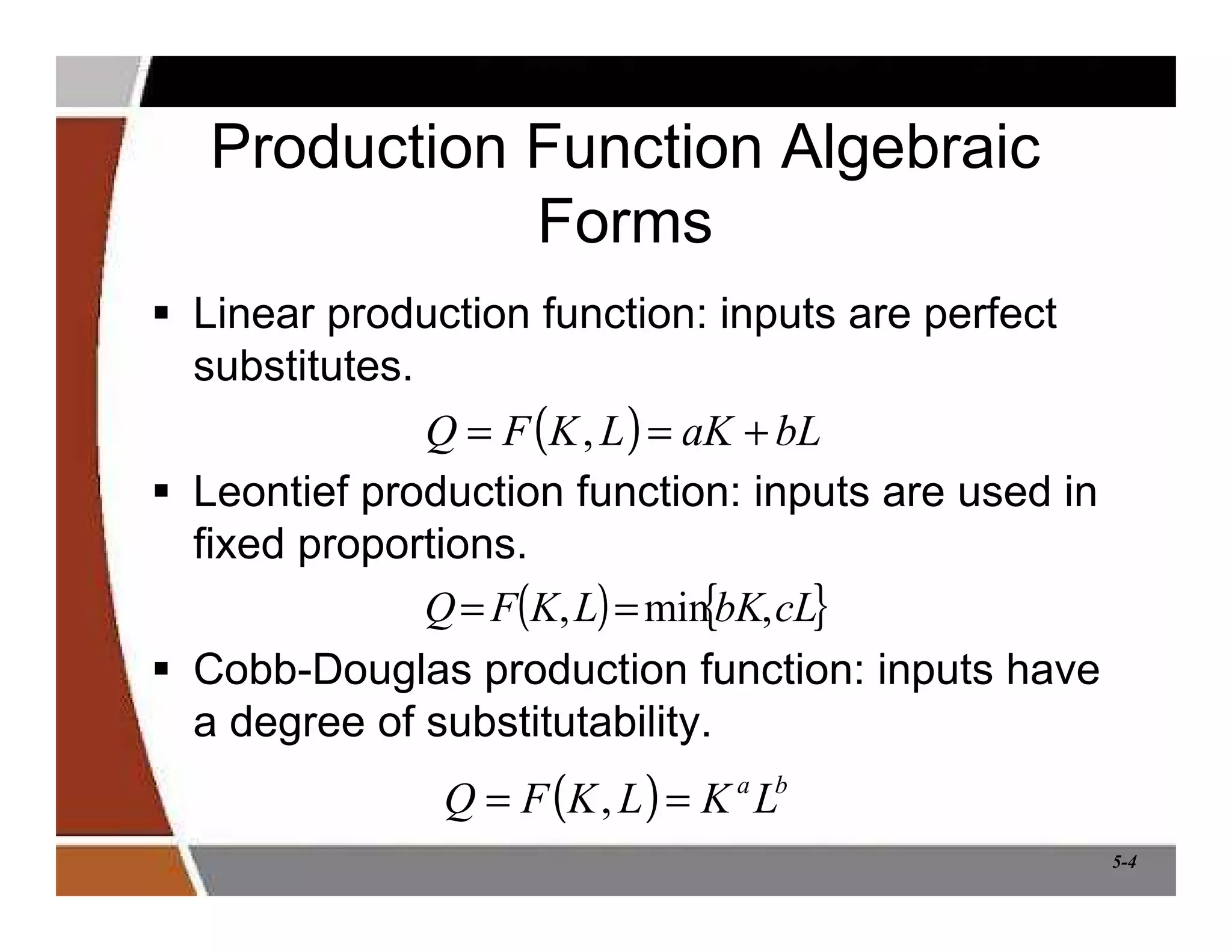 5-4
Production Function Algebraic
Forms
 Linear production function: inputs are perfect
substitutes.
 Leontief production function: inputs are used in
fixed proportions.
 Cobb-Douglas production function: inputs have
a degree of substitutability.
( ) b
a
L
K
L
K
F
Q =
= ,
( ) bL
aK
L
K
F
Q +
=
= ,
( ) { }
cL
bK
L
K
F
Q ,
min
, =
=
 