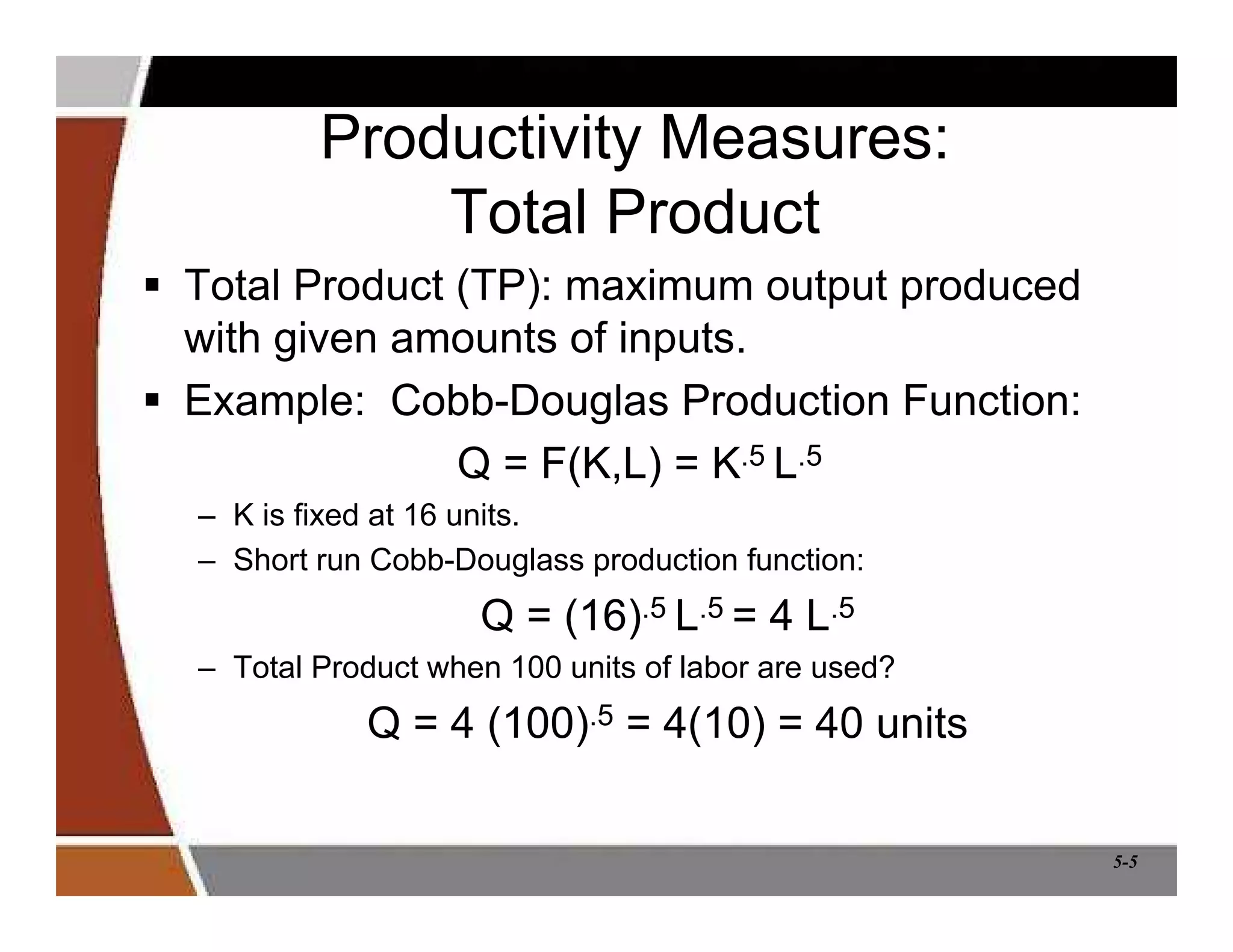 5-5
Productivity Measures:
Total Product
 Total Product (TP): maximum output produced
with given amounts of inputs.
 Example: Cobb-Douglas Production Function:
Q = F(K,L) = K.5 L.5
– K is fixed at 16 units.
– Short run Cobb-Douglass production function:
Q = (16).5 L.5 = 4 L.5
– Total Product when 100 units of labor are used?
Q = 4 (100).5 = 4(10) = 40 units
 