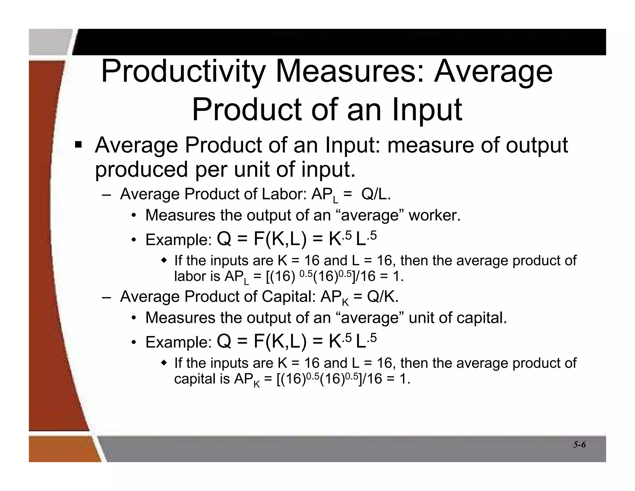 5-6
Productivity Measures: Average
Product of an Input
 Average Product of an Input: measure of output
produced per unit of input.
– Average Product of Labor: APL = Q/L.
• Measures the output of an “average” worker.
• Example: Q = F(K,L) = K.5 L.5
 If the inputs are K = 16 and L = 16, then the average product of
labor is APL = [(16) 0.5(16)0.5]/16 = 1.
– Average Product of Capital: APK = Q/K.
• Measures the output of an “average” unit of capital.
• Example: Q = F(K,L) = K.5 L.5
 If the inputs are K = 16 and L = 16, then the average product of
capital is APK = [(16)0.5(16)0.5]/16 = 1.
 