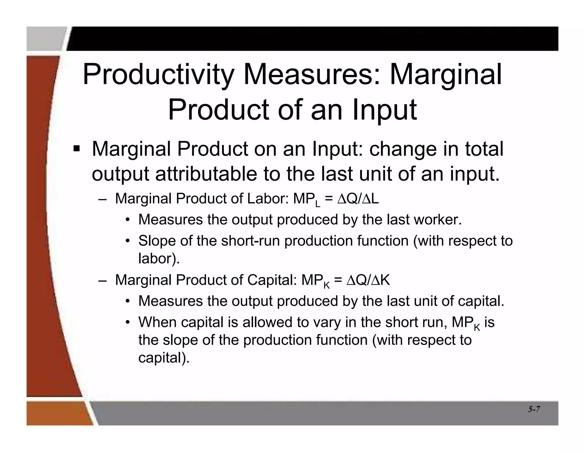 5-7
Productivity Measures: Marginal
Product of an Input
 Marginal Product on an Input: change in total
output attributable to the last unit of an input.
– Marginal Product of Labor: MPL = ∆Q/∆L
• Measures the output produced by the last worker.
• Slope of the short-run production function (with respect to
labor).
– Marginal Product of Capital: MPK = ∆Q/∆K
• Measures the output produced by the last unit of capital.
• When capital is allowed to vary in the short run, MPK is
the slope of the production function (with respect to
capital).
 