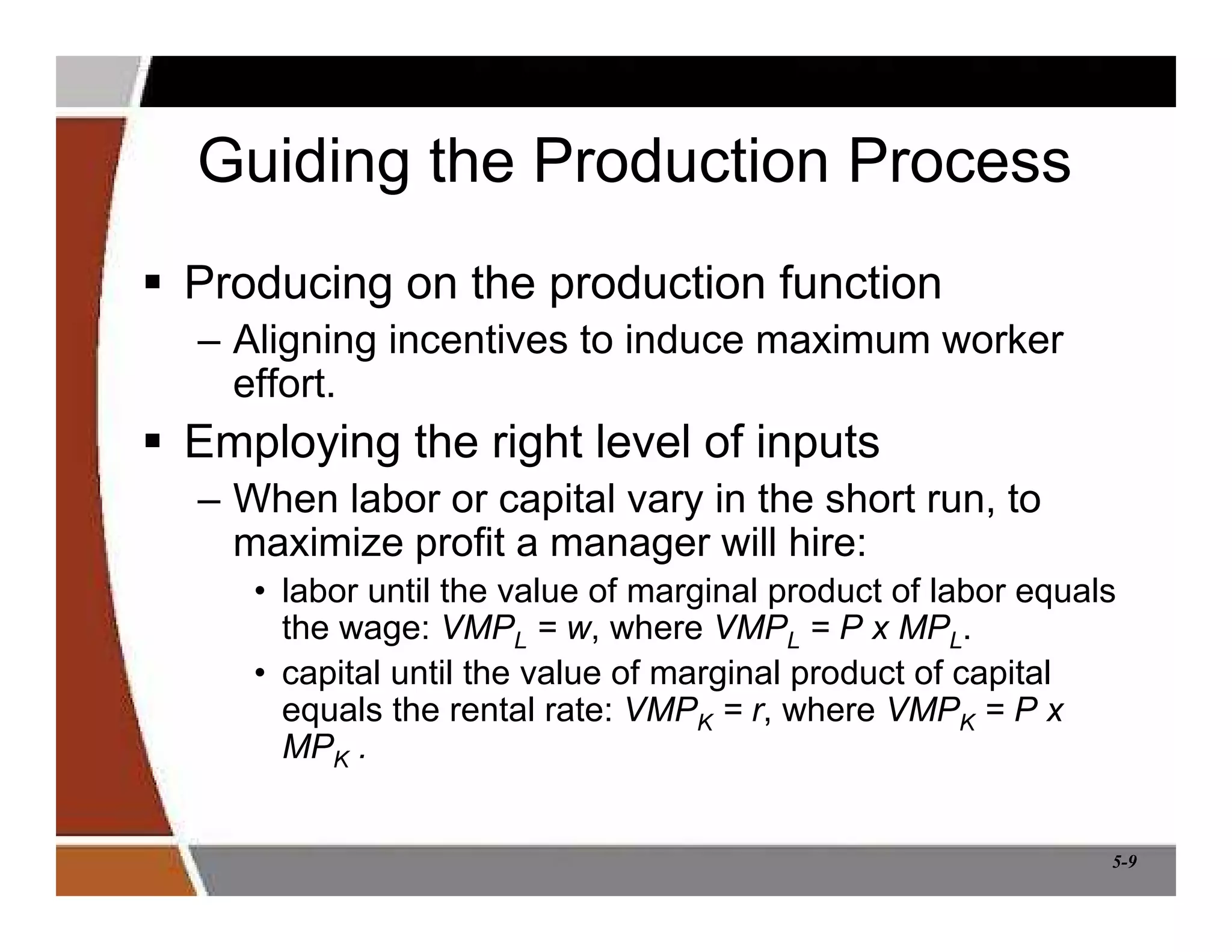 5-9
Guiding the Production Process
 Producing on the production function
– Aligning incentives to induce maximum worker
effort.
 Employing the right level of inputs
– When labor or capital vary in the short run, to
maximize profit a manager will hire:
• labor until the value of marginal product of labor equals
the wage: VMPL = w, where VMPL = P x MPL.
• capital until the value of marginal product of capital
equals the rental rate: VMPK = r, where VMPK = P x
MPK .
 