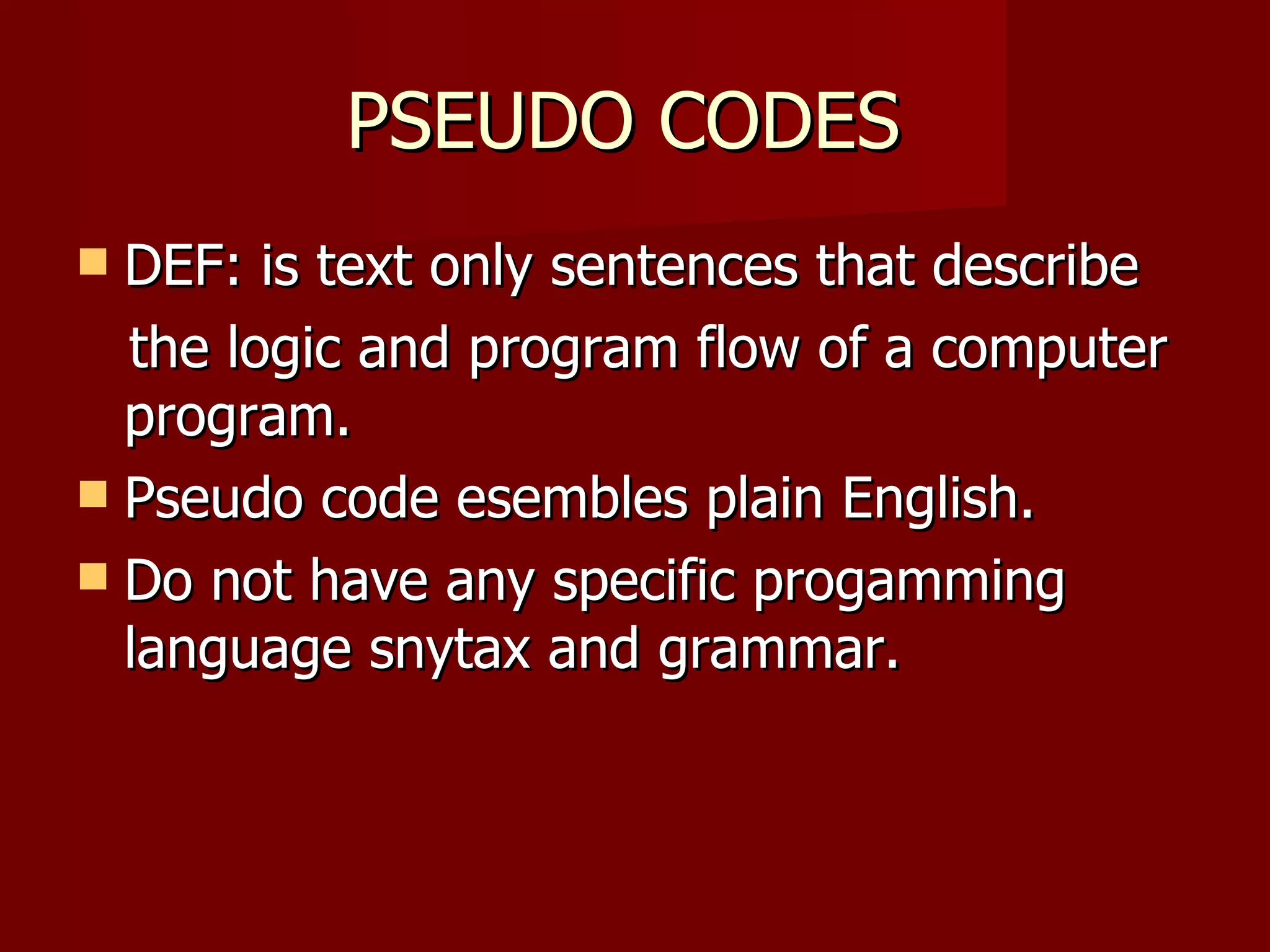 PSEUDO CODES  DEF: is text only sentences that describe  the logic and program flow of a computer program.  Pseudo code esembles plain English. Do not have any specific progamming language snytax and grammar. 