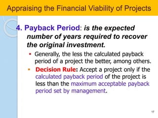 4. Payback Period: is the expected
number of years required to recover
the original investment.
 Generally, the less the calculated payback
period of a project the better, among others.
 Decision Rule: Accept a project only if the
calculated payback period of the project is
less than the maximum acceptable payback
period set by management.
17
Appraising the Financial Viability of Projects
 