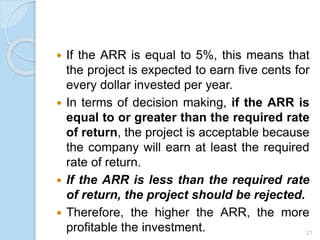 If the ARR is equal to 5%, this means that
the project is expected to earn five cents for
every dollar invested per year.
 In terms of decision making, if the ARR is
equal to or greater than the required rate
of return, the project is acceptable because
the company will earn at least the required
rate of return.
 If the ARR is less than the required rate
of return, the project should be rejected.
 Therefore, the higher the ARR, the more
profitable the investment. 21
 