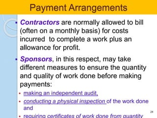  Contractors are normally allowed to bill
(often on a monthly basis) for costs
incurred to complete a work plus an
allowance for profit.
 Sponsors, in this respect, may take
different measures to ensure the quantity
and quality of work done before making
payments:
 making an independent audit,
 conducting a physical inspection of the work done
and 24
Payment Arrangements
 