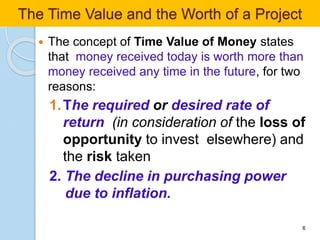  The concept of Time Value of Money states
that money received today is worth more than
money received any time in the future, for two
reasons:
1.The required or desired rate of
return (in consideration of the loss of
opportunity to invest elsewhere) and
the risk taken
2. The decline in purchasing power
due to inflation.
6
The Time Value and the Worth of a Project
 
