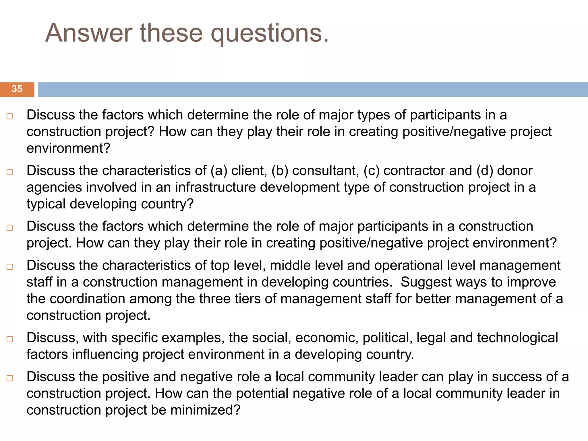 Answer these questions.
 Discuss the factors which determine the role of major types of participants in a
construction project? How can they play their role in creating positive/negative project
environment?
 Discuss the characteristics of (a) client, (b) consultant, (c) contractor and (d) donor
agencies involved in an infrastructure development type of construction project in a
typical developing country?
 Discuss the factors which determine the role of major participants in a construction
project. How can they play their role in creating positive/negative project environment?
 Discuss the characteristics of top level, middle level and operational level management
staff in a construction management in developing countries. Suggest ways to improve
the coordination among the three tiers of management staff for better management of a
construction project.
 Discuss, with specific examples, the social, economic, political, legal and technological
factors influencing project environment in a developing country.
 Discuss the positive and negative role a local community leader can play in success of a
construction project. How can the potential negative role of a local community leader in
construction project be minimized?
35
 