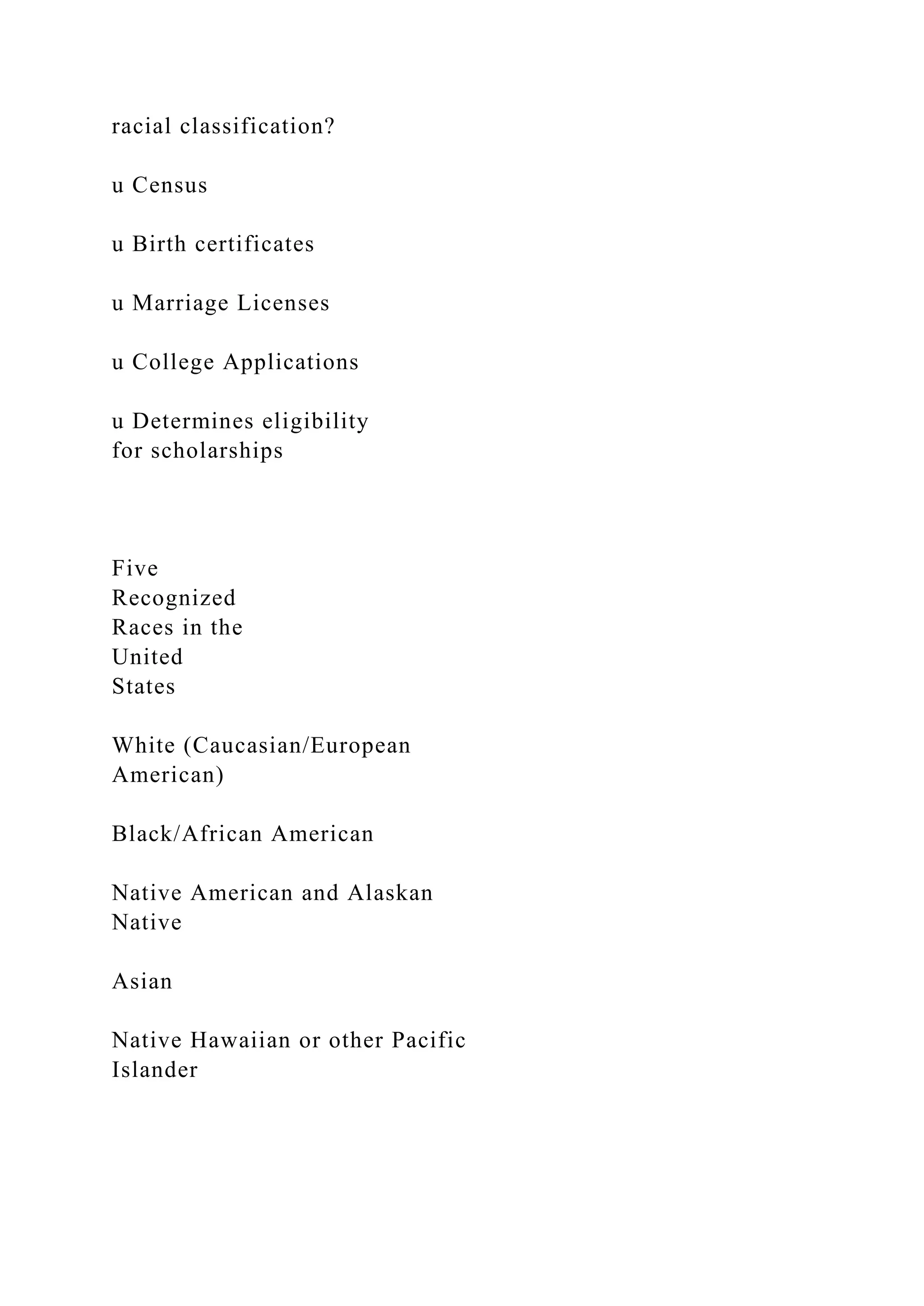 racial classification?
u Census
u Birth certificates
u Marriage Licenses
u College Applications
u Determines eligibility
for scholarships
Five
Recognized
Races in the
United
States
White (Caucasian/European
American)
Black/African American
Native American and Alaskan
Native
Asian
Native Hawaiian or other Pacific
Islander
 